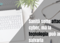 Sanità sotto attacco cyber, ma la tecnologia può ancora salvarla